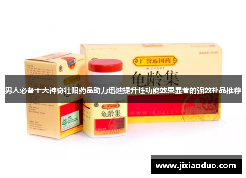 男人必备十大神奇壮阳药品助力迅速提升性功能效果显著的强效补品推荐